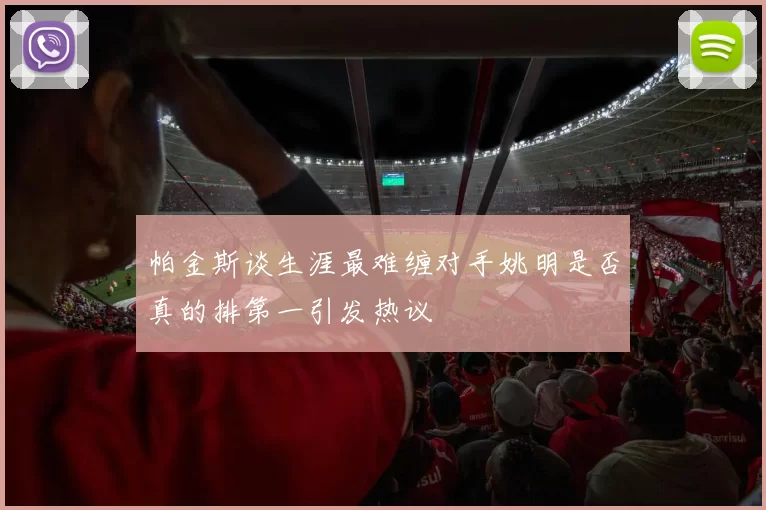 帕金斯谈生涯最难缠对手姚明是否真的排第一引发热议
