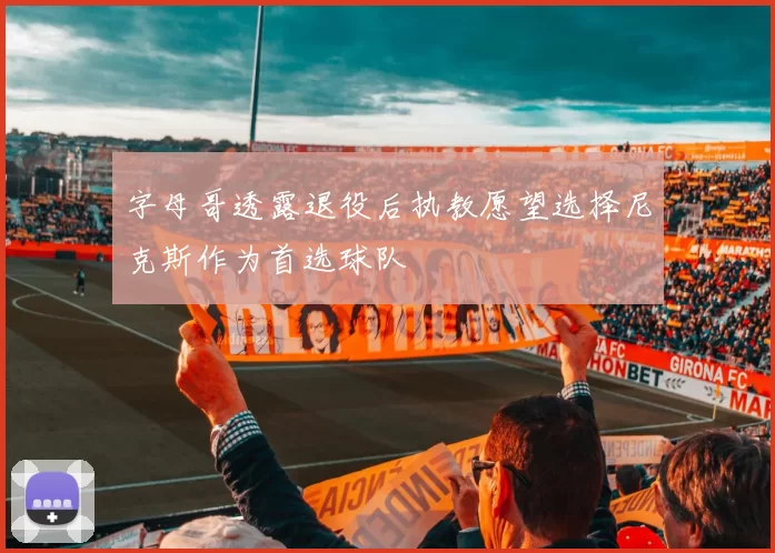 字母哥透露退役后执教愿望选择尼克斯作为首选球队
