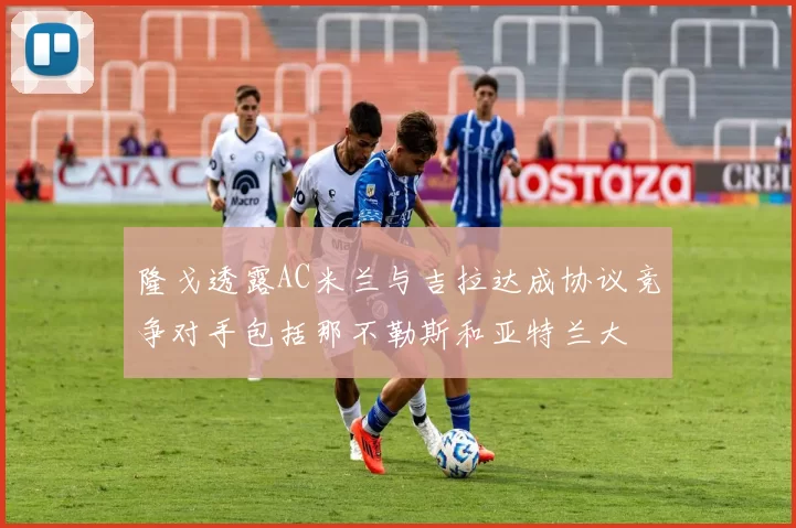 隆戈透露AC米兰与吉拉达成协议竞争对手包括那不勒斯和亚特兰大