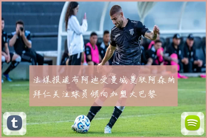 法媒报道布阿迪受曼城曼联阿森纳拜仁关注球员倾向加盟大巴黎