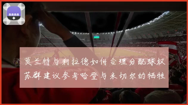 莫兰特与利拉德如何合理分配球权苏群建议参考哈登与米切尔的牺牲精神