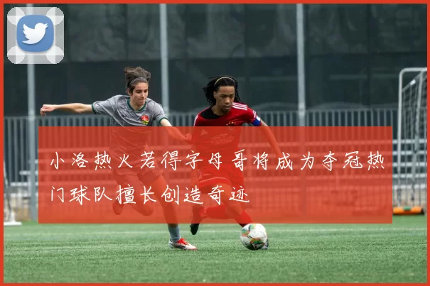小洛热火若得字母哥将成为夺冠热门球队擅长创造奇迹